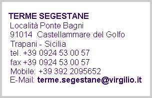 Casella di testo:    TERME SEGESTANE
   Località Ponte Bagni
   91014  Castellammare del Golfo 
   Trapani - Sicilia
   tel. +39 0924 53 00 57 
   fax +39 0924 53 00 57    Mobile: +39 392 2095652
   E-Mail: terme.segestane@virgilio.it  